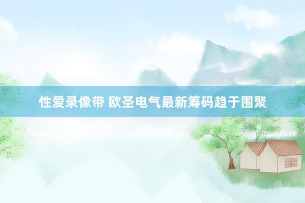 性爱录像带 欧圣电气最新筹码趋于围聚