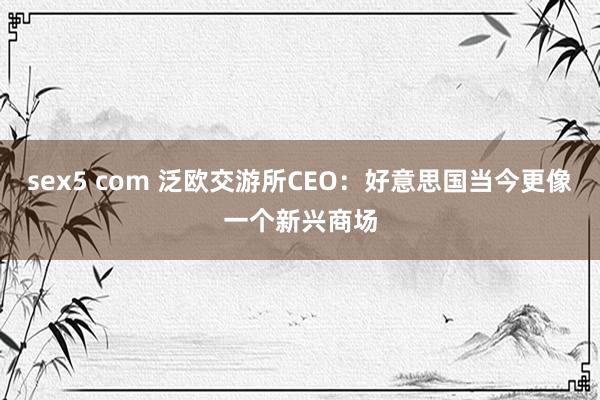 sex5 com 泛欧交游所CEO：好意思国当今更像一个新兴商场