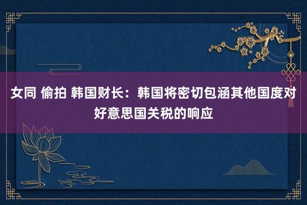 女同 偷拍 韩国财长：韩国将密切包涵其他国度对好意思国关税的响应