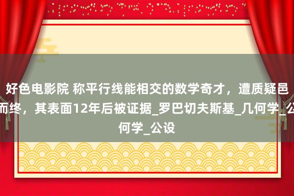 好色电影院 称平行线能相交的数学奇才，遭质疑邑邑而终，其表面12年后被证据_罗巴切夫斯基_几何学_公设