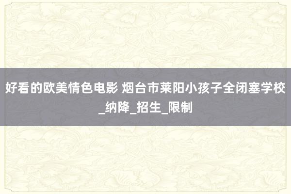 好看的欧美情色电影 烟台市莱阳小孩子全闭塞学校_纳降_招生_限制