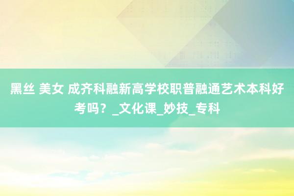 黑丝 美女 成齐科融新高学校职普融通艺术本科好考吗？_文化课_妙技_专科