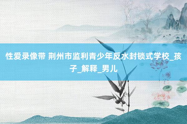 性爱录像带 荆州市监利青少年反水封锁式学校_孩子_解释_男儿