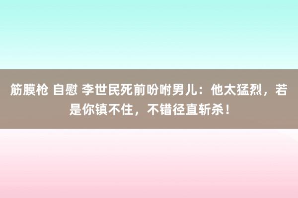 筋膜枪 自慰 李世民死前吩咐男儿：他太猛烈，若是你镇不住，不错径直斩杀！