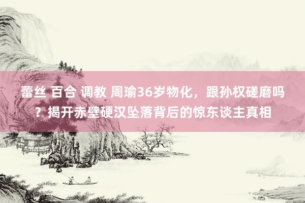 蕾丝 百合 调教 周瑜36岁物化，跟孙权磋磨吗？揭开赤壁硬汉坠落背后的惊东谈主真相