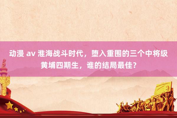 动漫 av 淮海战斗时代，堕入重围的三个中将级黄埔四期生，谁的结局最佳？