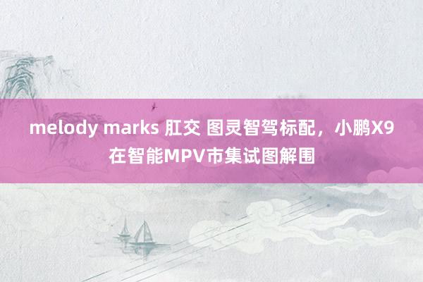 melody marks 肛交 图灵智驾标配，小鹏X9在智能MPV市集试图解围