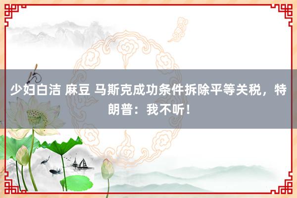 少妇白洁 麻豆 马斯克成功条件拆除平等关税，特朗普：我不听！