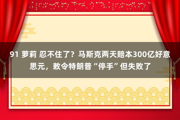91 萝莉 忍不住了？马斯克两天赔本300亿好意思元，敕令特朗普“停手”但失败了