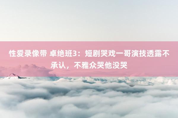 性爱录像带 卓绝班3：短剧哭戏一哥演技透露不承认，不雅众哭他没哭