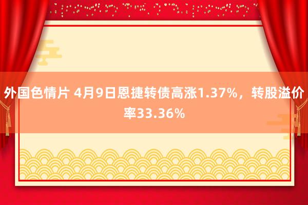 外国色情片 4月9日恩捷转债高涨1.37%，转股溢价率33.36%