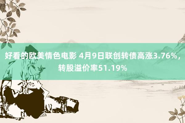 好看的欧美情色电影 4月9日联创转债高涨3.76%，转股溢价率51.19%