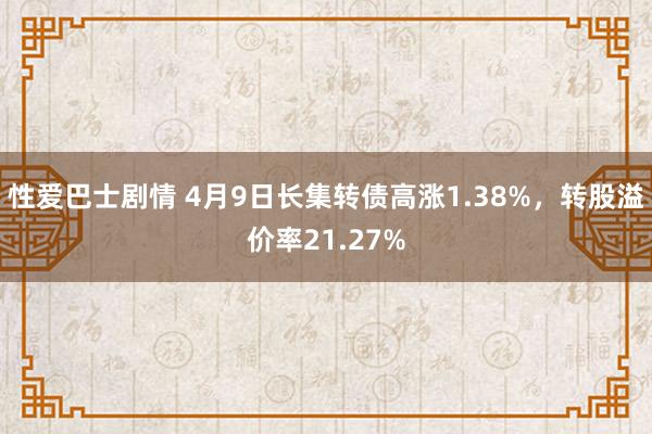 性爱巴士剧情 4月9日长集转债高涨1.38%，转股溢价率21.27%