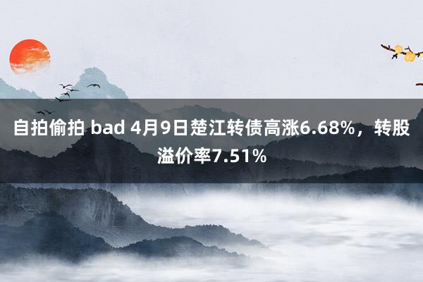 自拍偷拍 bad 4月9日楚江转债高涨6.68%，转股溢价率7.51%
