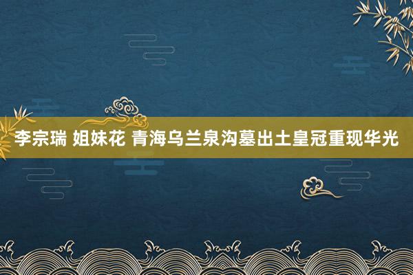 李宗瑞 姐妹花 青海乌兰泉沟墓出土皇冠重现华光
