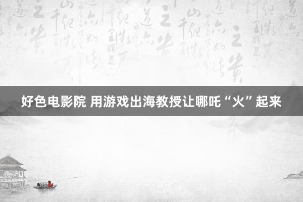 好色电影院 用游戏出海教授让哪吒“火”起来