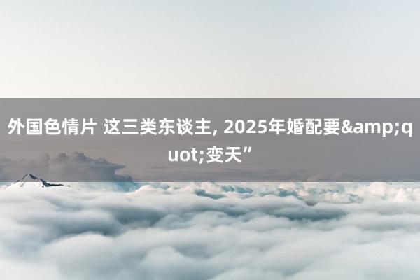 外国色情片 这三类东谈主， 2025年婚配要&quot;变天”