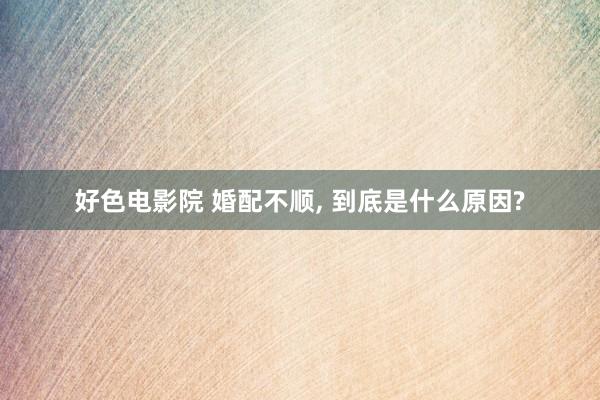 好色电影院 婚配不顺， 到底是什么原因?