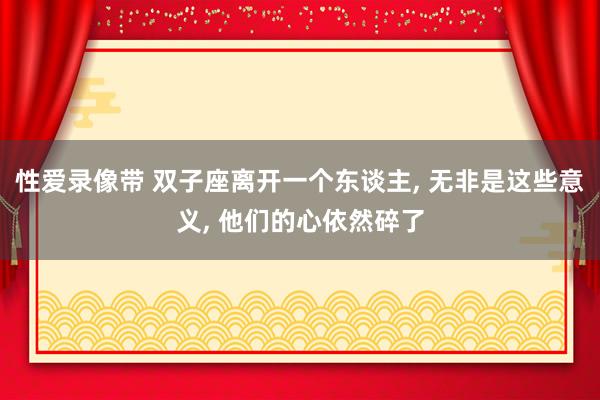 性爱录像带 双子座离开一个东谈主， 无非是这些意义， 他们的心依然碎了