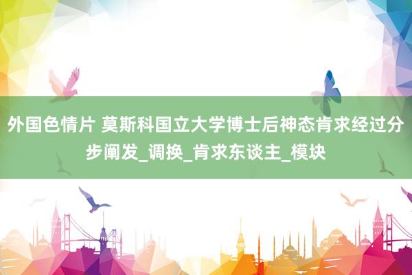 外国色情片 莫斯科国立大学博士后神态肯求经过分步阐发_调换_肯求东谈主_模块