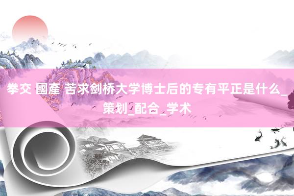 拳交 國產 苦求剑桥大学博士后的专有平正是什么_策划_配合_学术