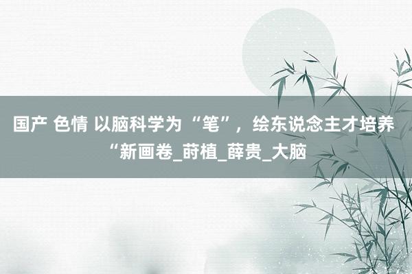 国产 色情 以脑科学为 “笔”，绘东说念主才培养 “新画卷_莳植_薛贵_大脑