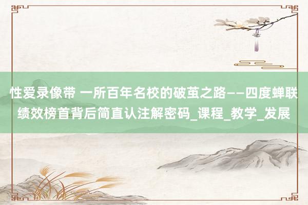 性爱录像带 一所百年名校的破茧之路——四度蝉联绩效榜首背后简直认注解密码_课程_教学_发展