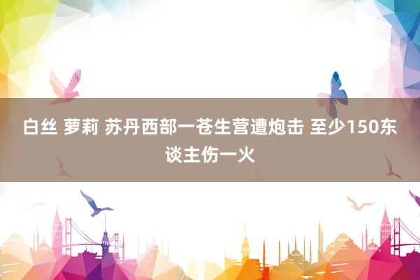 白丝 萝莉 苏丹西部一苍生营遭炮击 至少150东谈主伤一火