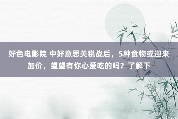 好色电影院 中好意思关税战后，5种食物或迎来加价，望望有你心爱吃的吗？了解下
