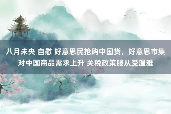 八月未央 自慰 好意思民抢购中国货，好意思市集对中国商品需求上升 关税政策服从受温雅