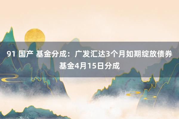 91 国产 基金分成：广发汇达3个月如期绽放债券基金4月15日分成