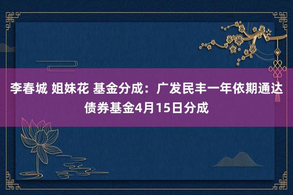 李春城 姐妹花 基金分成：广发民丰一年依期通达债券基金4月15日分成