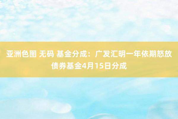 亚洲色图 无码 基金分成：广发汇明一年依期怒放债券基金4月15日分成
