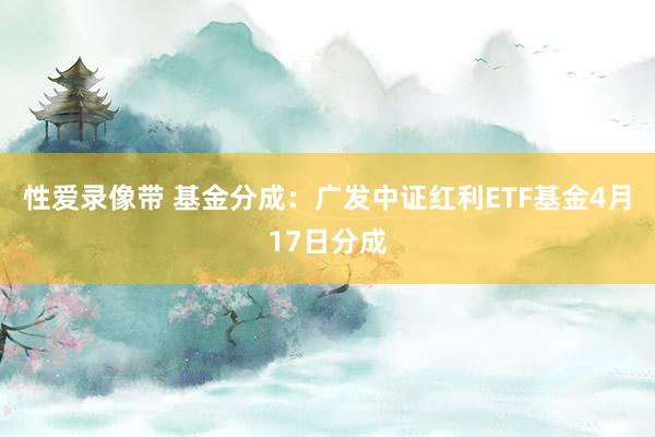 性爱录像带 基金分成：广发中证红利ETF基金4月17日分成