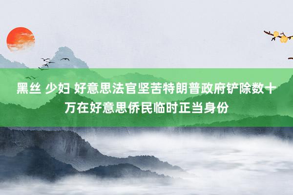 黑丝 少妇 好意思法官坚苦特朗普政府铲除数十万在好意思侨民临时正当身份