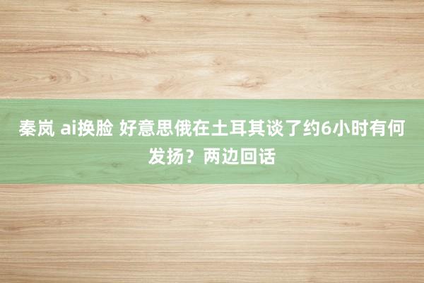 秦岚 ai换脸 好意思俄在土耳其谈了约6小时有何发扬？两边回话