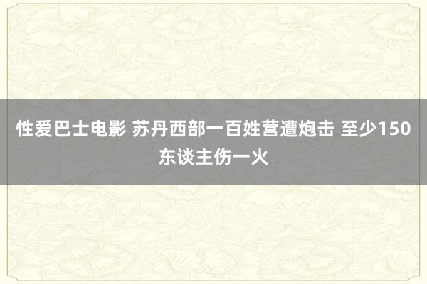 性爱巴士电影 苏丹西部一百姓营遭炮击 至少150东谈主伤一火