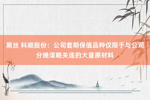 黑丝 科顺股份：公司套期保值品种仅限于与公司分娩谋略关连的大量原材料