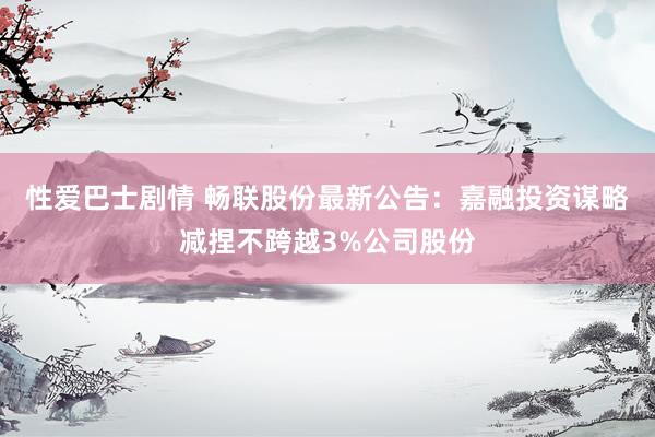 性爱巴士剧情 畅联股份最新公告：嘉融投资谋略减捏不跨越3%公司股份