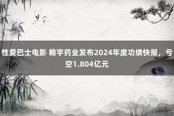 性爱巴士电影 翰宇药业发布2024年度功绩快报，亏空1.804亿元