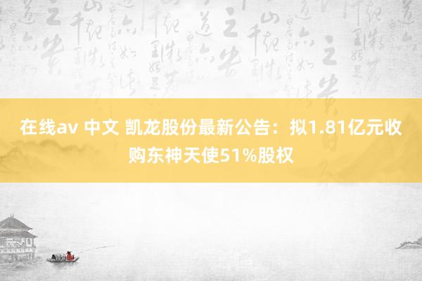 在线av 中文 凯龙股份最新公告：拟1.81亿元收购东神天使51%股权