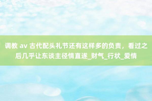 调教 av 古代配头礼节还有这样多的负责，看过之后几乎让东谈主径情直遂_财气_行状_爱情