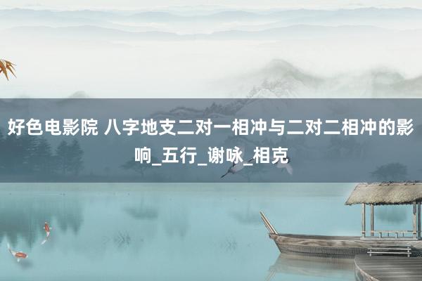 好色电影院 八字地支二对一相冲与二对二相冲的影响_五行_谢咏_相克