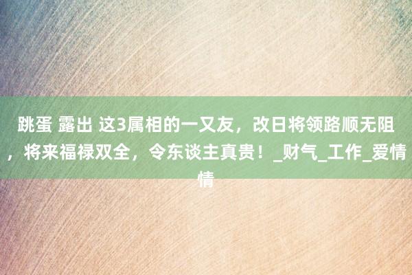 跳蛋 露出 这3属相的一又友，改日将领路顺无阻，将来福禄双全，令东谈主真贵！_财气_工作_爱情
