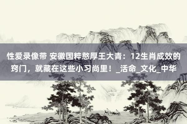 性爱录像带 安徽国粹憨厚王大青：12生肖成效的窍门，就藏在这些小习尚里！_活命_文化_中华