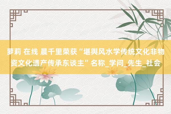 萝莉 在线 晨千里荣获“堪舆风水学传统文化非物资文化遗产传承东谈主”名称_学问_先生_社会