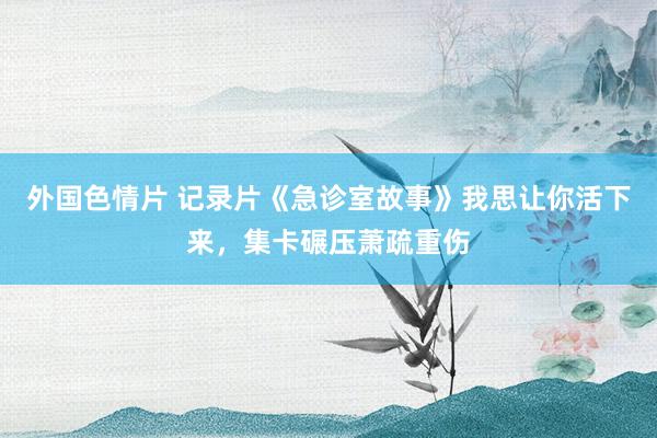 外国色情片 记录片《急诊室故事》我思让你活下来，集卡碾压萧疏重伤