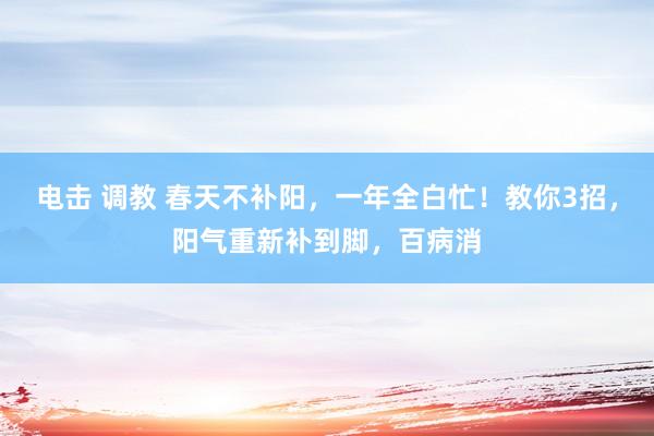 电击 调教 春天不补阳，一年全白忙！教你3招，阳气重新补到脚，百病消