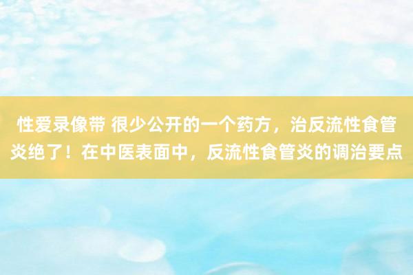 性爱录像带 很少公开的一个药方，治反流性食管炎绝了！在中医表面中，反流性食管炎的调治要点