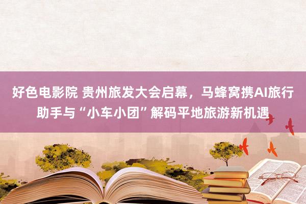 好色电影院 贵州旅发大会启幕，马蜂窝携AI旅行助手与“小车小团”解码平地旅游新机遇